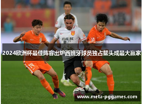 2024欧洲杯最佳阵容出炉西班牙球员独占鳌头成最大赢家