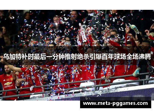 乌加特补时最后一分钟推射绝杀引爆百年球场全场沸腾