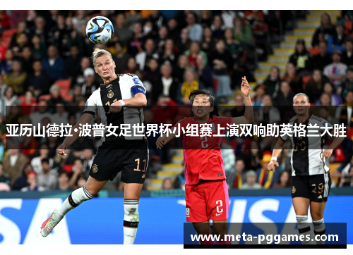 亚历山德拉·波普女足世界杯小组赛上演双响助英格兰大胜 亚历山德拉·波普女足世界杯小组赛上演双响助英格兰大胜